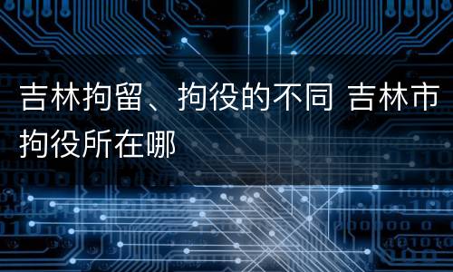 吉林拘留、拘役的不同 吉林市拘役所在哪