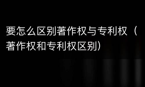 要怎么区别著作权与专利权（著作权和专利权区别）