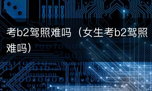 考b2驾照难吗（女生考b2驾照难吗）