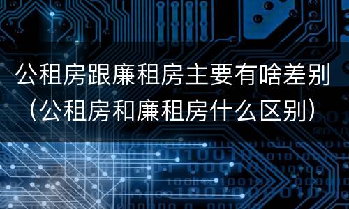 公租房跟廉租房主要有啥差别（公租房和廉租房什么区别）