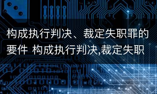 构成执行判决、裁定失职罪的要件 构成执行判决,裁定失职罪的要件有哪些