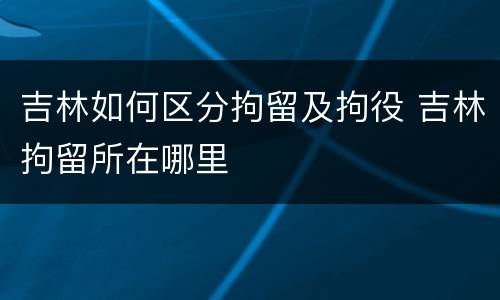 吉林如何区分拘留及拘役 吉林拘留所在哪里
