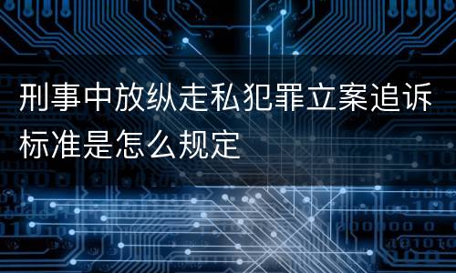 刑事中放纵走私犯罪立案追诉标准是怎么规定