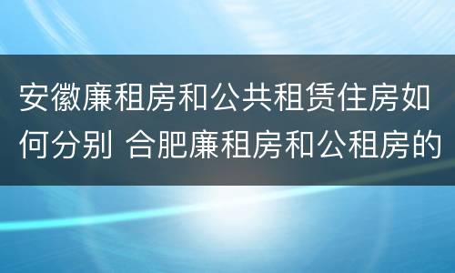 安徽廉租房和公共租赁住房如何分别 合肥廉租房和公租房的区别