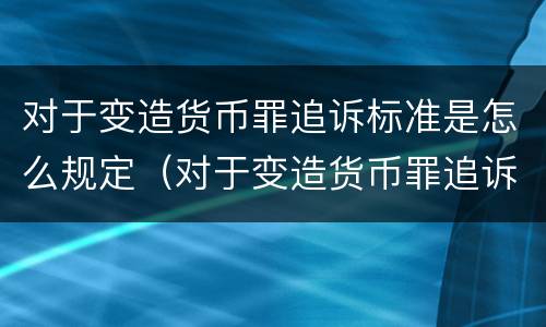 对于变造货币罪追诉标准是怎么规定（对于变造货币罪追诉标准是怎么规定的）