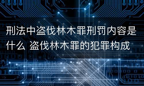 刑法中盗伐林木罪刑罚内容是什么 盗伐林木罪的犯罪构成