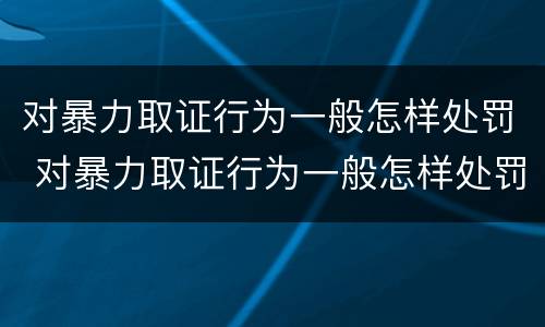 对暴力取证行为一般怎样处罚 对暴力取证行为一般怎样处罚的