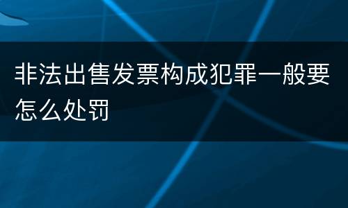 非法出售发票构成犯罪一般要怎么处罚