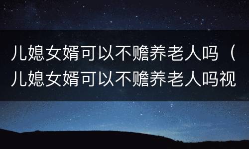 儿媳女婿可以不赡养老人吗（儿媳女婿可以不赡养老人吗视频）