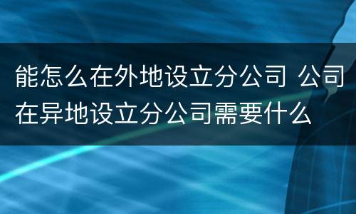能怎么在外地设立分公司 公司在异地设立分公司需要什么