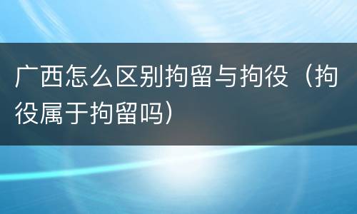 广西怎么区别拘留与拘役（拘役属于拘留吗）