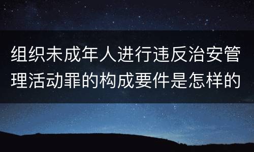 组织未成年人进行违反治安管理活动罪的构成要件是怎样的