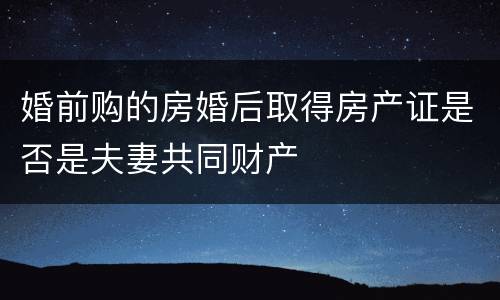 婚前购的房婚后取得房产证是否是夫妻共同财产