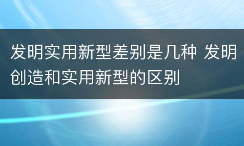 发明实用新型差别是几种 发明创造和实用新型的区别