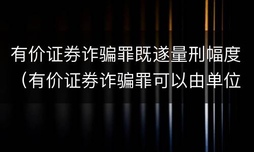 有价证券诈骗罪既遂量刑幅度（有价证券诈骗罪可以由单位构成吗）