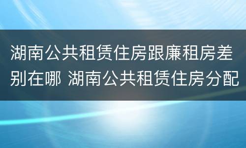 湖南公共租赁住房跟廉租房差别在哪 湖南公共租赁住房分配和运营管理办法