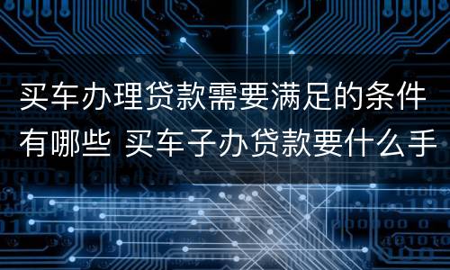 买车办理贷款需要满足的条件有哪些 买车子办贷款要什么手续