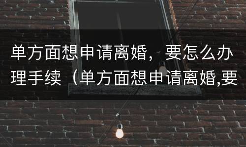 单方面想申请离婚，要怎么办理手续（单方面想申请离婚,要怎么办理手续流程）