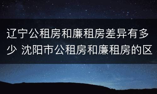 辽宁公租房和廉租房差异有多少 沈阳市公租房和廉租房的区别