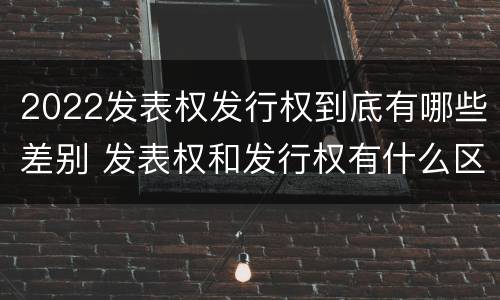 2022发表权发行权到底有哪些差别 发表权和发行权有什么区别