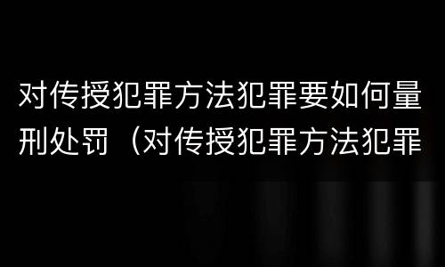 对传授犯罪方法犯罪要如何量刑处罚（对传授犯罪方法犯罪要如何量刑处罚决定）