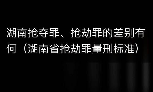 湖南抢夺罪、抢劫罪的差别有何（湖南省抢劫罪量刑标准）