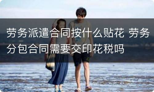 劳务派遣合同按什么贴花 劳务分包合同需要交印花税吗