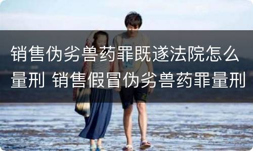 销售伪劣兽药罪既遂法院怎么量刑 销售假冒伪劣兽药罪量刑标准