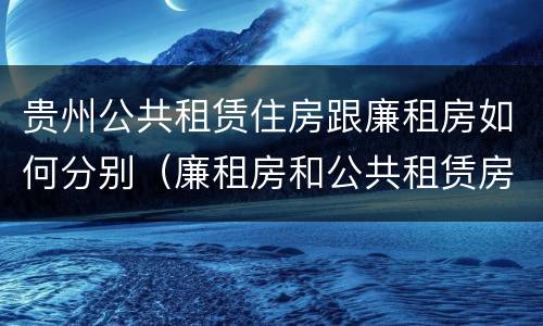 贵州公共租赁住房跟廉租房如何分别（廉租房和公共租赁房的区别）