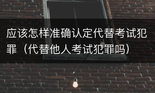 应该怎样准确认定代替考试犯罪（代替他人考试犯罪吗）