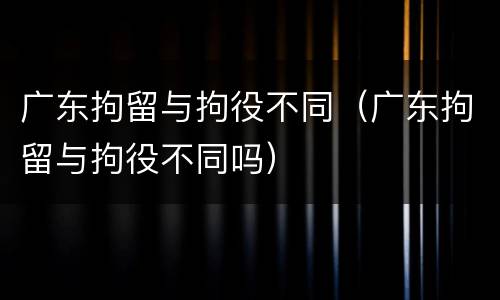 广东拘留与拘役不同（广东拘留与拘役不同吗）