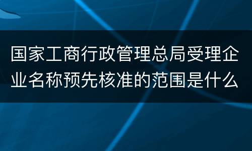 国家工商行政管理总局受理企业名称预先核准的范围是什么