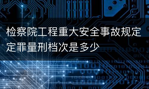 检察院工程重大安全事故规定定罪量刑档次是多少