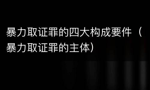 暴力取证罪的四大构成要件（暴力取证罪的主体）