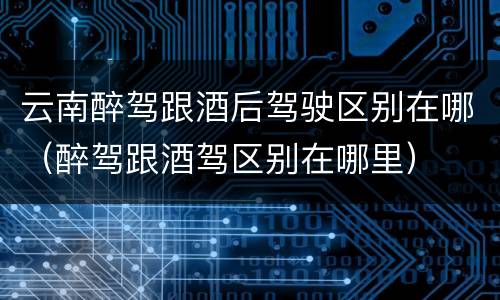 云南醉驾跟酒后驾驶区别在哪（醉驾跟酒驾区别在哪里）