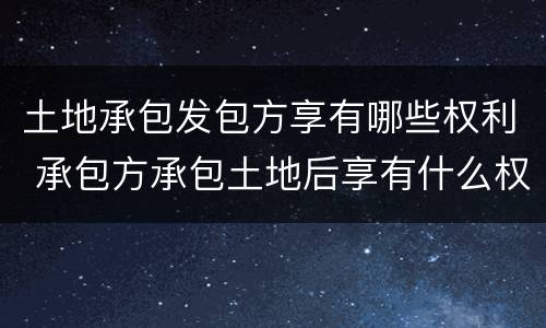 土地承包发包方享有哪些权利 承包方承包土地后享有什么权