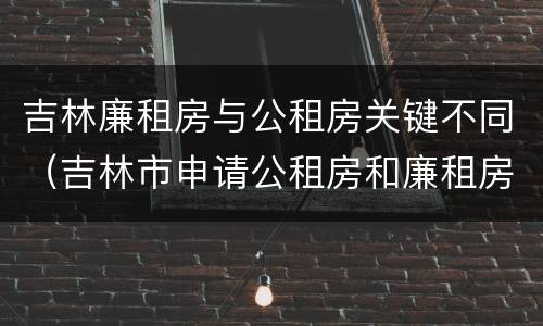 吉林廉租房与公租房关键不同（吉林市申请公租房和廉租房的条件）