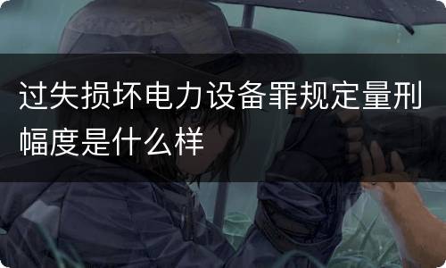 过失损坏电力设备罪规定量刑幅度是什么样