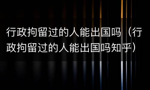 行政拘留过的人能出国吗（行政拘留过的人能出国吗知乎）