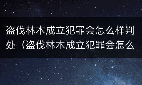 盗伐林木成立犯罪会怎么样判处（盗伐林木成立犯罪会怎么样判处呢）