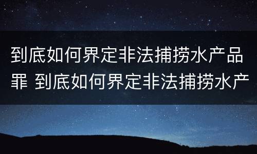 到底如何界定非法捕捞水产品罪 到底如何界定非法捕捞水产品罪行
