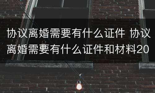 协议离婚需要有什么证件 协议离婚需要有什么证件和材料2021