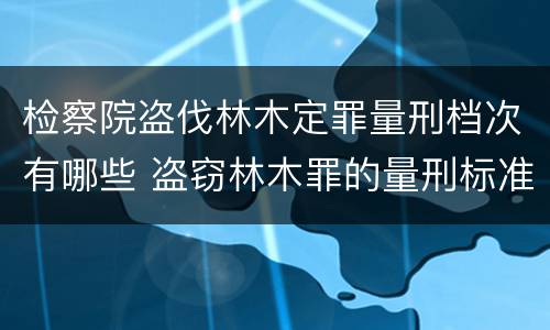 检察院盗伐林木定罪量刑档次有哪些 盗窃林木罪的量刑标准