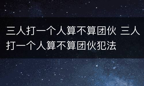 三人打一个人算不算团伙 三人打一个人算不算团伙犯法