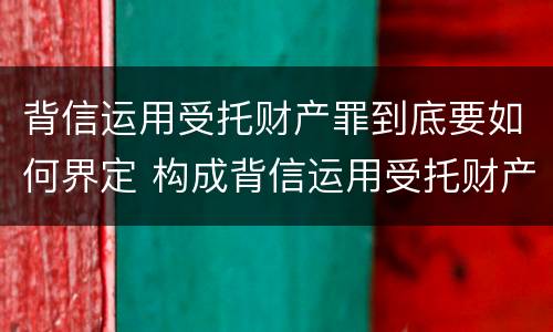背信运用受托财产罪到底要如何界定 构成背信运用受托财产罪的立案标准