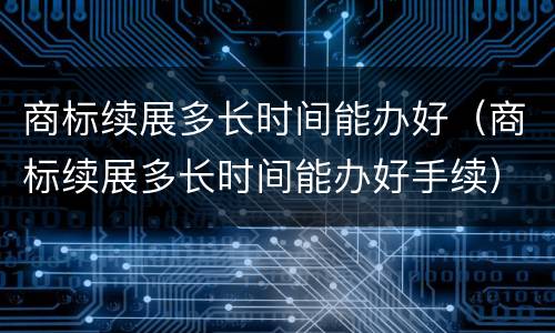 商标续展多长时间能办好（商标续展多长时间能办好手续）