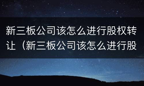 新三板公司该怎么进行股权转让（新三板公司该怎么进行股权转让交易）