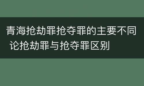 青海抢劫罪抢夺罪的主要不同 论抢劫罪与抢夺罪区别