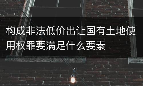 构成非法低价出让国有土地使用权罪要满足什么要素