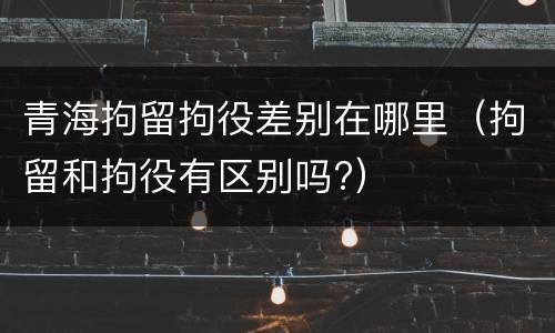 青海拘留拘役差别在哪里（拘留和拘役有区别吗?）